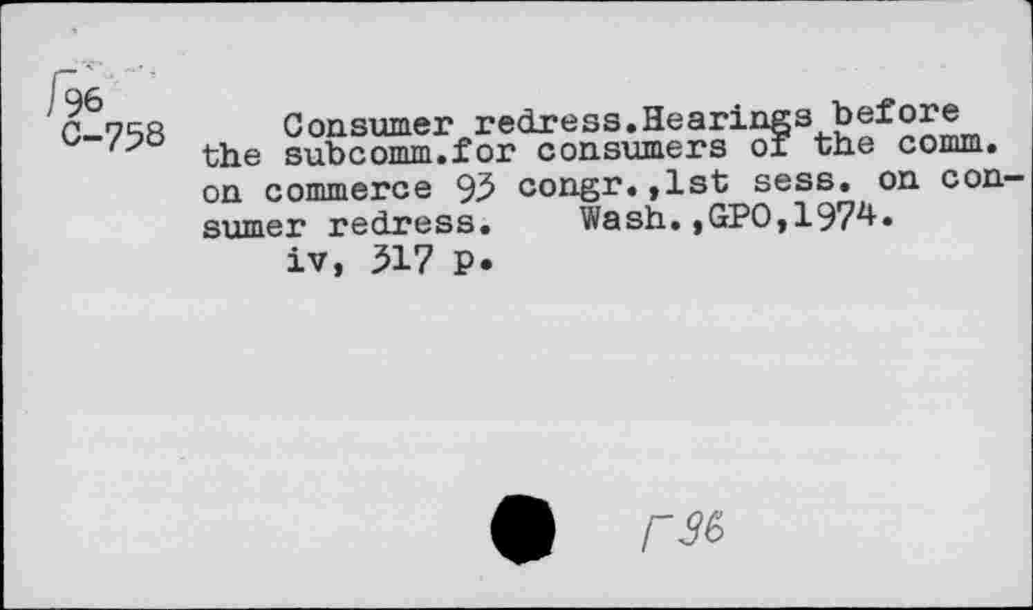 ﻿C	Consumer redress.Hearings before
the subcomm.for consumers of the comm, on commerce 93 congr.,1st sess. on consumer redress.	Wash.,GPO,197^»
iv, 317 P.
